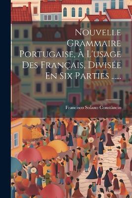 Nouvelle Grammaire Portugaise, À L'usage Des Français, Divisée En Six Parties ...... - Francisco Solano Constâncio - cover