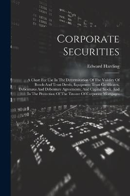 Corporate Securities: A Chart For Use In The Determination Of The Vaildity Of Bonds And Trust Deeds, Equipment Trust Certificates, Debentures And Debenture Agreements, And Capital Stock, And In The Protection Of The Trustee Of Corporate Mortgages - Edward Harding - cover