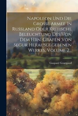 Napoleon Und Die Große Armee In Rußland Oder Kritische Beleuchtung Des Von Dem Hrn. Grafen Von Segur Herausgegebenen Werkes, Volume 2... - Gaspard Gourgaud - cover