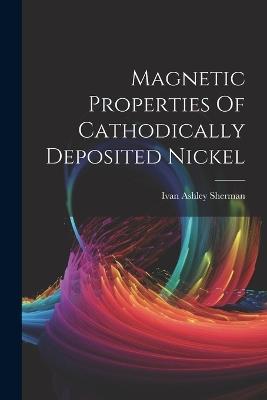 Magnetic Properties Of Cathodically Deposited Nickel - Ivan Ashley Sherman - cover