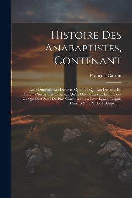 Histoire Des Anabaptistes, Contenant: Leur Doctrine, Les Diverses Opinions Qui Les Divisent En Plusieurs Sectes, Les Troubles Qu'ils Ont Causez Et Enfin Tout Ce Qui S'est Passé De Plus Considérable À Leur Égard, Depuis L'an 1521... [par Le P. Catrou, ... - François Catrou - cover