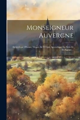 Monseigneur Auvergne: Archevêque D'icone, Vicaire Et Délégat Apostolique En Syrie Et En Egypte... - Anonymous - cover