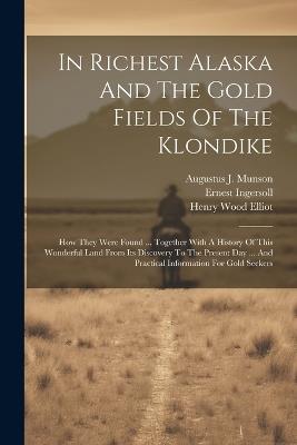 In Richest Alaska And The Gold Fields Of The Klondike: How They Were Found ... Together With A History Of This Wonderful Land From Its Discovery To The Present Day ... And Practical Information For Gold Seekers - Ernest Ingersoll - cover