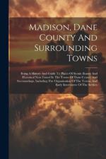 Madison, Dane County And Surrounding Towns: Being A History And Guide To Places Of Scenic Beauty And Historical Note Found In The Towns Of Dane County And Surroundings, Including The Organization Of The Towns, And Early Intercourse Of The Settlers