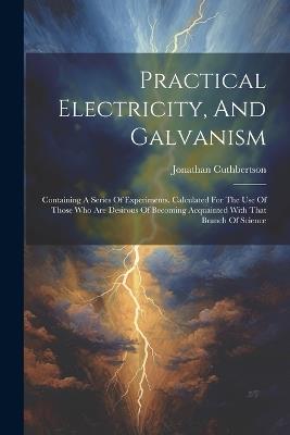 Practical Electricity, And Galvanism: Containing A Series Of Experiments. Calculated For The Use Of Those Who Are Desirous Of Becoming Acquainted With That Branch Of Science - Jonathan Cuthbertson - cover