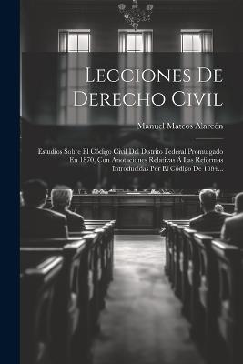 Lecciones De Derecho Civil: Estudios Sobre El Código Civil Del Distrito Federal Promulgado En 1870, Con Anotaciones Relativas Á Las Reformas Introducidas Por El Código De 1884... - Manuel Mateos Alarcón - cover