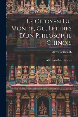 Le Citoyen Du Monde, Ou, Lettres D'un Philosophe Chinois: A Ses Amis Dans L'orient... - Oliver Goldsmith - cover