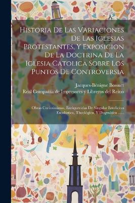 Historia De Las Variaciones De Las Iglesias Protestantes, Y Exposicion De La Doctrina De La Iglesia Catolica Sobre Los Puntos De Controversia: Obras Curiosissimas, Enriquecidas De Singular Erudicion Escolástica, Theológica, Y Dogmática ...... - Jacques-Bénigne Bossuet - cover