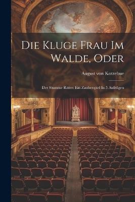 Die Kluge Frau Im Walde, Oder: Der Stumme Ritter: Ein Zauberspiel In 5 Aufzügen - August Von Kotzebue - cover