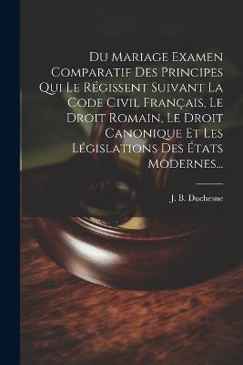 Du Mariage Examen Comparatif Des Principes Qui Le Régissent Suivant La Code Civil Français, Le Droit Romain, Le Droit Canonique Et Les Législations Des États Modernes... - J B Duchesne - cover