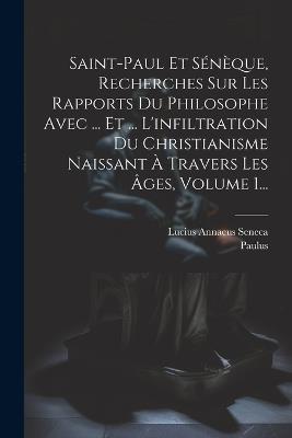 Saint-paul Et Sénèque, Recherches Sur Les Rapports Du Philosophe Avec ... Et ... L'infiltration Du Christianisme Naissant À Travers Les Âges, Volume 1... - Lucius Annaeus Seneca,Paulus (Sanctus) - cover