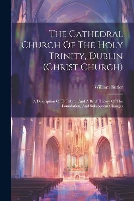 The Cathedral Church Of The Holy Trinity, Dublin (christ Church): A Description Of Its Fabric, And A Brief History Of The Foundation, And Subsequent Changes - William Butler - cover