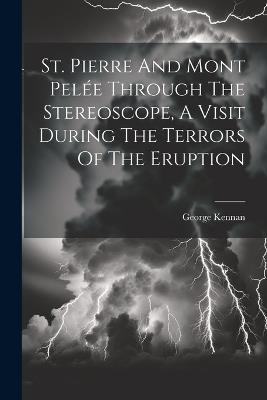 St. Pierre And Mont Pelée Through The Stereoscope, A Visit During The Terrors Of The Eruption - George Kennan - cover