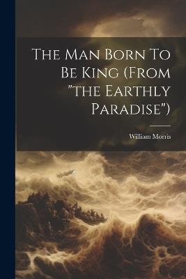 The Man Born To Be King (from "the Earthly Paradise") - William Morris - cover