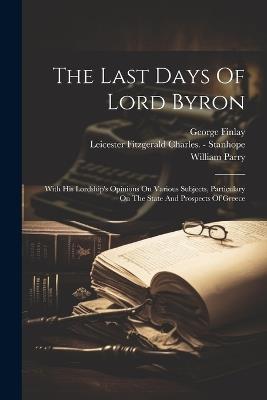 The Last Days Of Lord Byron: With His Lordship's Opinions On Various Subjects, Particulary On The State And Prospects Of Greece - William Parry,George Finlay - cover