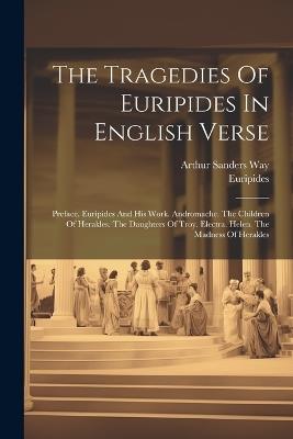 The Tragedies Of Euripides In English Verse: Preface. Euripides And His Work. Andromache. The Children Of Herakles. The Daughters Of Troy. Electra. Helen. The Madness Of Herakles - cover