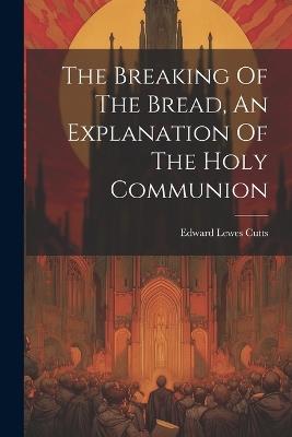 The Breaking Of The Bread, An Explanation Of The Holy Communion - Edward Lewes Cutts - cover