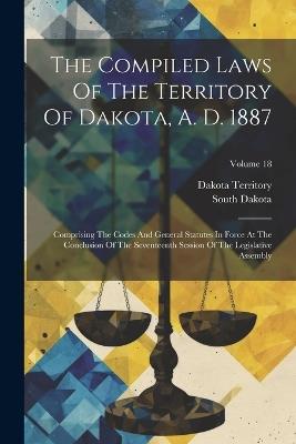 The Compiled Laws Of The Territory Of Dakota, A. D. 1887: Comprising The Codes And General Statutes In Force At The Conclusion Of The Seventeenth Session Of The Legislative Assembly; Volume 18 - Dakota Territory,South Dakota - cover