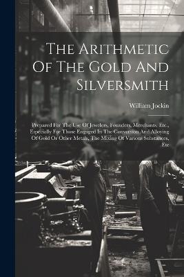 The Arithmetic Of The Gold And Silversmith: Prepared For The Use Of Jewelers, Founders, Merchants, Etc., Especially For Those Engaged In The Conversion And Alloying Of Gold Or Other Metals, The Mixing Of Various Substances, Etc - William Jockin - cover