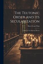 The Teutonic Order And Its Secularization: A Study In The Protestant Revolt