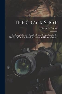 The Crack Shot: Or, Young Rifleman's Complete Guide: Being A Treatise On The Use Of The Rifle, With Rudimentary And Finishing Lessons - Edward C Barber - cover