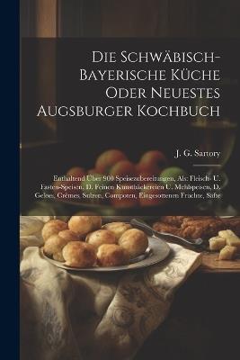 Die Schwäbisch-bayerische Küche Oder Neuestes Augsburger Kochbuch: Enthaltend Über 900 Speisezubereitungen, Als: Fleisch- U. Fasten-speisen, D. Feinen Kunstbäckereien U. Mehlspeisen, D. Gelees, Crêmes, Sulzen, Compoten, Eingesottenen Früchte, Säfte - J G Sartory - cover