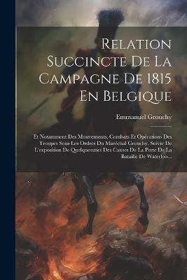 Relation Succincte De La Campagne De 1815 En Belgique: Et Notamment Des Mouvements, Combats Et Opérations Des Troupes Sous Les Ordres Du Maréchal Grouchy, Suivie De L'exposition De Quelquesunes Des Causes De La Perte De La Bataille De Waterloo... - cover