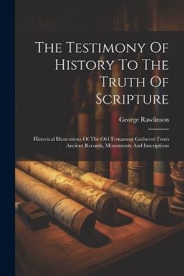 The Testimony Of History To The Truth Of Scripture: Historical Illustrations Of The Old Testament Gathered From Ancient Records, Monuments And Inscriptions - George Rawlinson - cover