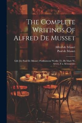 The Complete Writings Of Alfred De Musset: Life [by Paul De Musset] Posthumous Works [tr. By Mary W. Artois, F.a. Schnneider - Alfred De Musset - cover