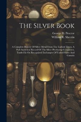 The Silver Book: A Complete History Of Silver Metal From The Earliest Times. A Full Analytical Record Of The Silver Producing Companies, Traded In On Recognized Exchanges Of United States And Canada - William R Sheerin - cover