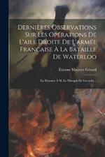 Dernières Observations Sur Les Opérations De L'aile Droite De L'armée Française À La Bataille De Waterloo: En Réponse À M. Le Marquis De Grouchy...