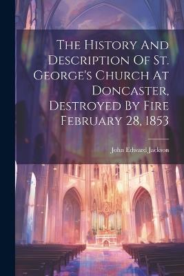 The History And Description Of St. George's Church At Doncaster, Destroyed By Fire February 28, 1853 - John Edward Jackson - cover