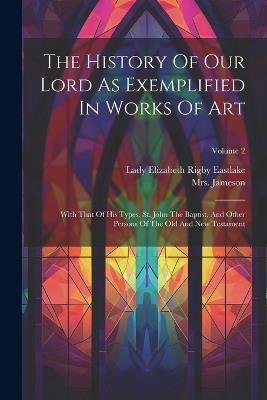 The History Of Our Lord As Exemplified In Works Of Art: With That Of His Types, St. John The Baptist, And Other Persons Of The Old And New Testament; Volume 2 - Jameson (anna) - cover