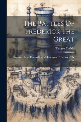 The Battles Of Frederick The Great: Abstracted From Thomas Carlyle's Biography Of Frederick The Great - Thomas Carlyle - cover