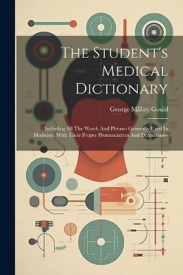The Student's Medical Dictionary: Including All The Words And Phrases Generally Used In Medicine, With Their Proper Pronunciation And Definitions-- - George Milbry Gould - cover