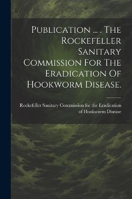 Publication ... . The Rockefeller Sanitary Commission For The Eradication Of Hookworm Disease. - cover