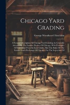 Chicago Yard Grading: A General Description Of Chicago Yard Grading As Generally Adopted By The Lumber Dealers Of Chicago, With Examples Of Individual Prices In Each Grade. Also The Rules Of The Lumberman's Exchange Of Chicago, For The Inspection Of - George Woodward Hotchkiss - cover