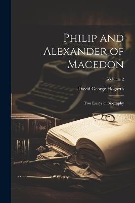 Philip and Alexander of Macedon: Two Essays in Biography; Volume 2 - David George Hogarth - cover