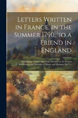 Letters Written in France, in the Summer 1790, to a Friend in England: Containing, Various Anecdotes Relative to the French Revolution; and Memoirs of Mons. and Madame Du F--- - Anonymous - cover