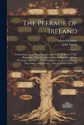 The Peerage of Ireland: A Genealogical and Historical Account of All the Peers of That Kingdom; Their Descents, Collateral Branches, Births, Marriages, and Issue ... With Paternal Coats of Arms, Crests, Supporters, and Mottoes ... Also Complete Lists of T - John Almon,Edward Kimber - cover