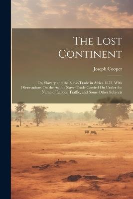 The Lost Continent: Or, Slavery and the Slave-Trade in Africa 1875, With Observations On the Asiatic Slave-Trade Carried On Under the Name of Labour Traffic, and Some Other Subjects - Joseph Cooper - cover