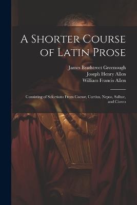 A Shorter Course of Latin Prose: Consisting of Selections From Caesar, Curtius, Nepos, Sallust, and Cicero - Joseph Henry Allen,William Francis Allen,James Bradstreet Greenough - cover