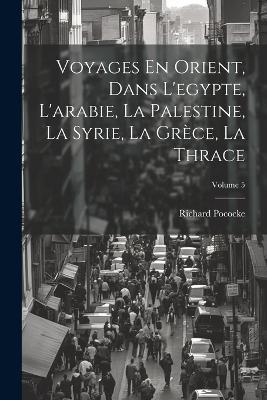 Voyages En Orient, Dans L'egypte, L'arabie, La Palestine, La Syrie, La Grèce, La Thrace; Volume 5 - Richard Pococke - cover