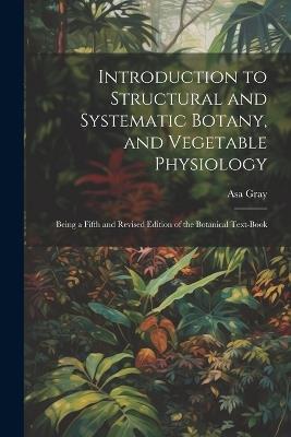 Introduction to Structural and Systematic Botany, and Vegetable Physiology: Being a Fifth and Revised Edition of the Botanical Text-Book - Asa Gray - cover