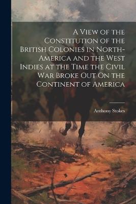 A View of the Constitution of the British Colonies in North-America and the West Indies at the Time the Civil War Broke Out On the Continent of America - Anthony Stokes - cover