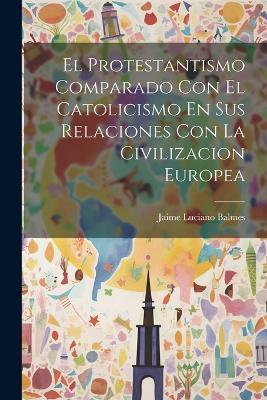 El Protestantismo Comparado Con El Catolicismo En Sus Relaciones Con La Civilizacion Europea - Jaime Luciano Balmes - cover