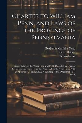 Charter to William Penn, and Laws of the Province of Pennsylvania: Passed Between the Years 1682 and 1700, Preceded by Duke of York's Laws in Force From the Year 1676 to the Year 1682, With an Appendix Containing Laws Relating to the Organization of the P - Benjamin Matthias Nead,Pennsylvania,Great Britain - cover