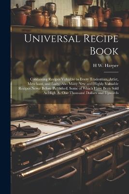 Universal Recipe Book: Containing Recipes Valuable to Every Tradesman, Artist, Merchant, and Lady; Also Many New and Highly Valuable Recipes Never Before Published, Some of Which Have Been Sold As High As One Thousand Dollars and Upwards - H W Harper - cover