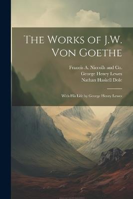 The Works of J.W. von Goethe: With his Life by George Henry Lewes - George Henry Lewes,Nathan Haskell Dole - cover