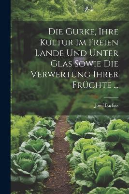 Die Gurke, Ihre Kultur Im Freien Lande Und Unter Glas Sowie Die Verwertung Ihrer Früchte ... - Josef Barfuss - cover